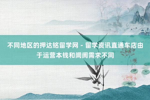 不同地区的押达铭留学网 - 留学资讯直通车店由于运营本钱和阛阓需求不同